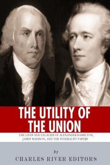 "The Utility of the Union": The Lives and Legacies of Alexander Hamilton, James Madison, and the Federalist Papers