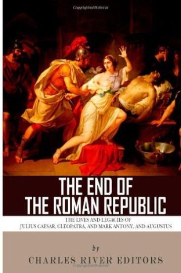 The End of the Roman Republic: The Lives and Legacies of Julius Caesar, Cleopatra, Mark Antony, and Augustus