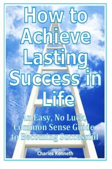 How to Achieve Lasting Success in Life: An Easy, No Luck, Common Sense Guide to Becoming Successful