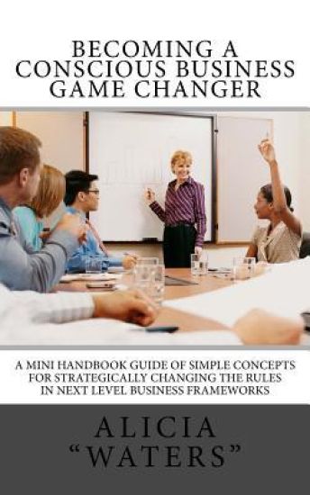 Becoming A Conscious Business Game Changer: A Mini Handbook Guide Of Simple Concepts For Strategically Changing The Rules In Next Level Business Frame