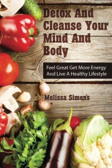 Detox And Cleanse Your Mind And Body: Feel Great Get More Energy and Live a Healthy Lifestyle