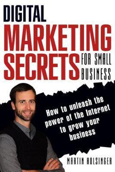 Digital Marketing Secrets For Small Business: How to unleash the power of the Internet to grow your business