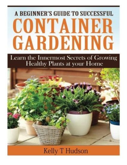 A Beginner's Guide to Successful Container Gardening: Learn the Innermost Secrets of Growing Healthy Plants at your Home