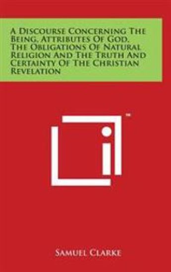A Discourse Concerning The Being, Attributes Of God, The Obligations Of Natural Religion And The Truth And Certainty Of The Christian Revelation