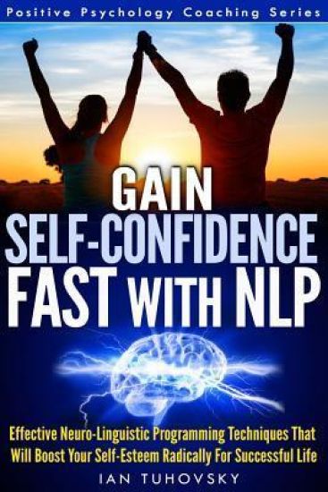 Gain Self-Confidence Fast with NLP: Effective Neuro-Linguistic Programming Techniques That Will Boost Your Self-Esteem Radically For Successful Life