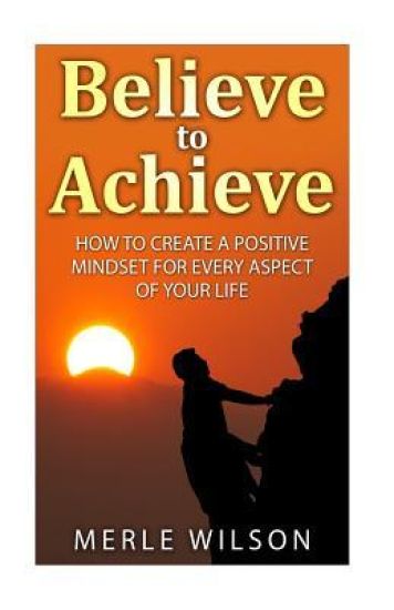 Believe to Achieve: How to Create a Positive Mindset for Every Aspect of Your Life