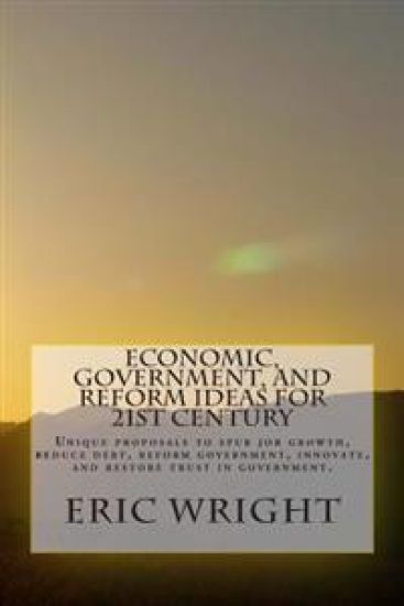 Economic, Government, and Reform Ideas for 21st century: Unique proposals to spur job growth, reduce debt, reform government, innovate, and restore tr