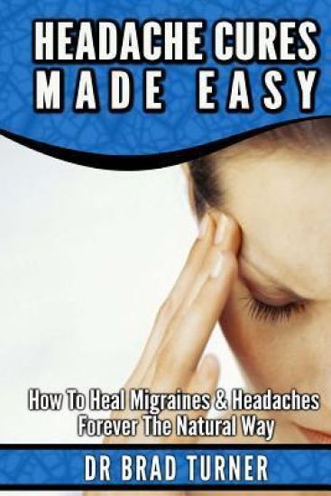 Headache Cures Made Easy: How To Heal Migraines & Headaches Forever The Natural Way
