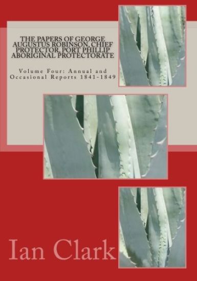 The Papers of George Augustus Robinson, Chief Protector, Port Phillip Aboriginal Protectorate: Volume Four: Annual and Occasional Reports 1841-1849