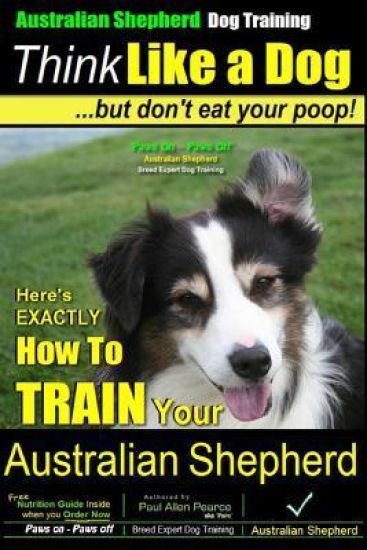 Australian Shepherd Dog Training Think Like a Dog, But Don't Eat Your Poop!: Here's Exactly How to Train Your Australian Shepherd