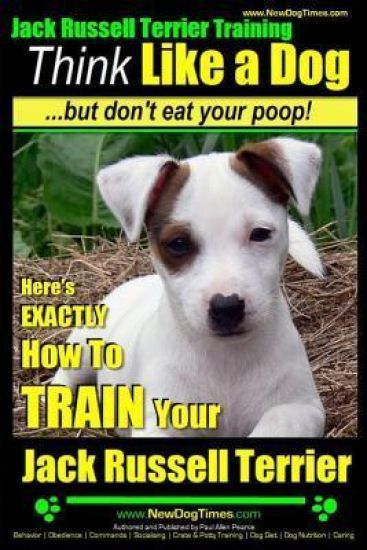 Jack Russell Terrier Training, Think Like a Dog, But Don't Eat your Poop!: Here's EXACTLY How To Train Your Jack Russell Terrier