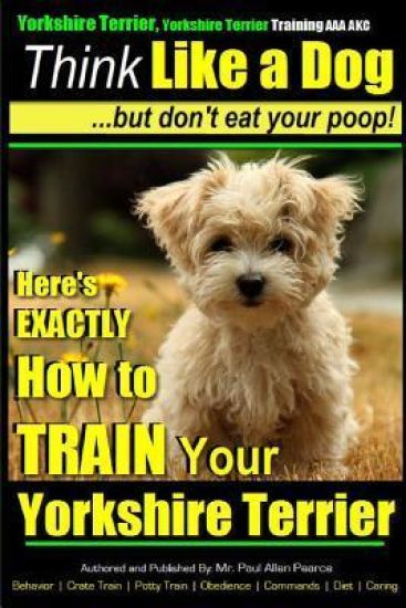 Yorshire Terrier, Yorshire Terrier Training AAA AKC: Think Like a Dog, But Don't Eat Your Poop!: Here's EXACTLY How To Train Your Yorshire Terrier