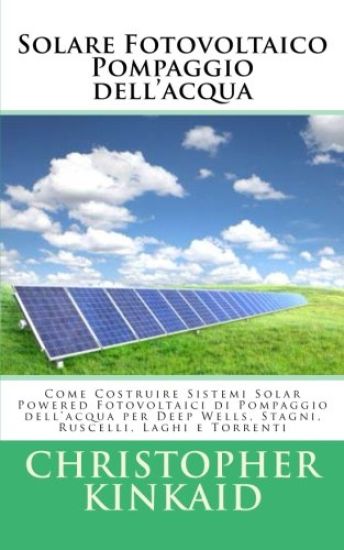 Solare Fotovoltaico Pompaggio dell'acqua: Come Costruire Sistemi Solar Powered Fotovoltaici di Pompaggio dell'acqua per Deep Wells, Stagni, Ruscelli,