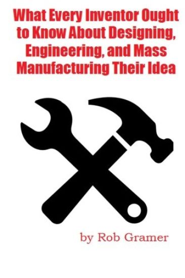 What Every Inventor Ought to Know About Designing, Engineering, and Mass Manufacturing their Idea: What a professional engineer has learned from 10+ y