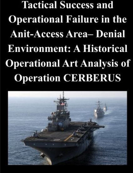 Tactical Success and Operational Failure in the Anit-Access Area- Denial Environment: A Historical Operational Art Analysis of Operation CERBERUS