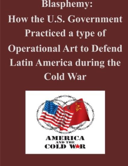 Blasphemy: How the U.S. Government Practiced a type of Operational Art to Defend Latin America during the Cold War