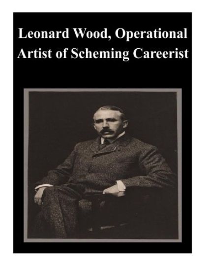 Leonard Wood, Operational Artist of Scheming Careerist