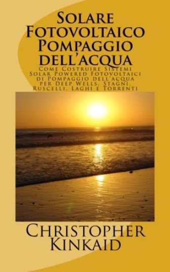 Solare Fotovoltaico Pompaggio dell'acqua: Come Costruire Sistemi Solar Powered Fotovoltaici di Pompaggio dell'acqua per Deep Wells, Stagni, Ruscelli,