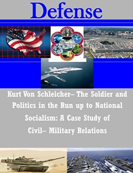 Kurt Von Schleicher- The Soldier and Politics in the Run up to National Socialism: A Case Study of Civil- Military Relations