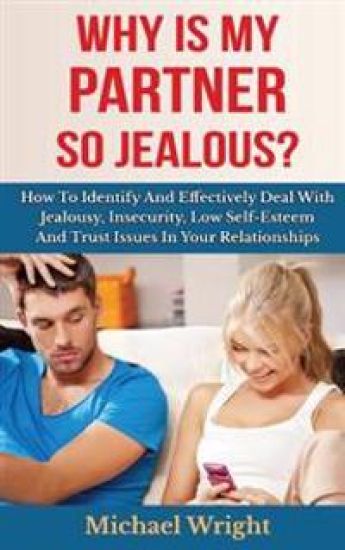 Why Is My Partner So Jealous? How To Identify And Effectively Deal With Jealousy, Insecurity, Low Self-Esteem And Trust Issues In Your Relationships