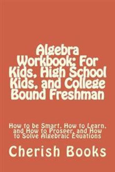 Algebra Workbook: For Kids, High School Kids, and College Bound Freshman: How to be Smart, How to Learn, and How to Prosper, and How to