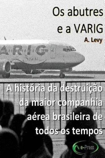 Os abutres e a Varig: A historia da destruicao da maior companhia aerea brasileira de todos os tempos