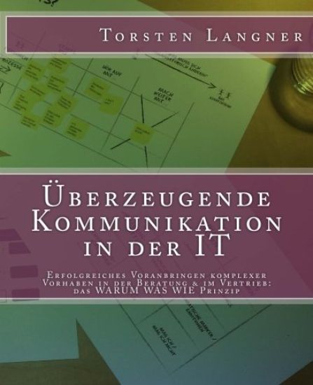 Überzeugende Kommunikation in der IT: Erfolgreiches Voranbringen komplexer Vorhaben in der Beratung & im Vertrieb: das WARUM WAS WIE Prinzip