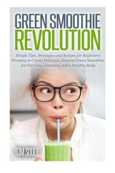 Green Smoothie Revolution: Simple Tips, Strategies and Recipes for Beginners Wanting to Create Delicious, Natural Green Smoothies for Fat Loss, C