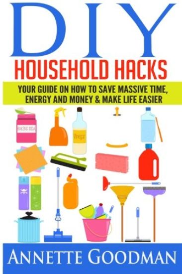 DIY Household Hacks: Your Guide On How To Save Massive Time, Energy and Money & Make Life Easier - 155 tips + 41 recipes