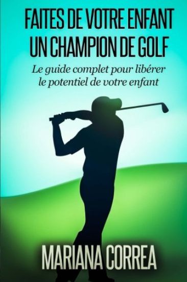 Faire de votre enfant un Champion de Golf: Le guide complet pour liberer le potentiel de votre enfant