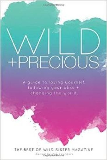 Wild And Precious: A Guide to Loving Yourself, Following Your Bliss, and Changing the World.: The Best Of Wild Sister Magazine