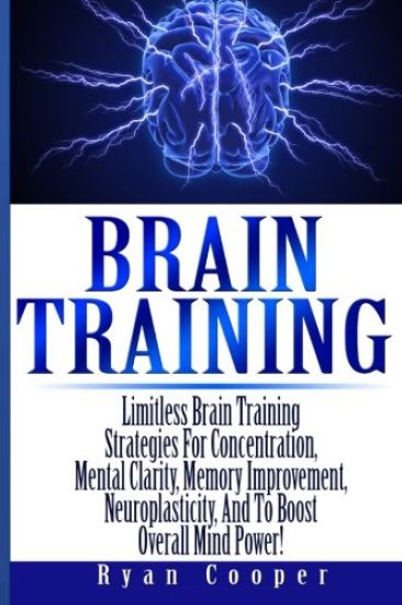 Brain Training - Limitless Brain Training Strategies For Concentration, Mental Clarity, Memory Improvement, Neuroplasticity, And To Boost Overall Mind