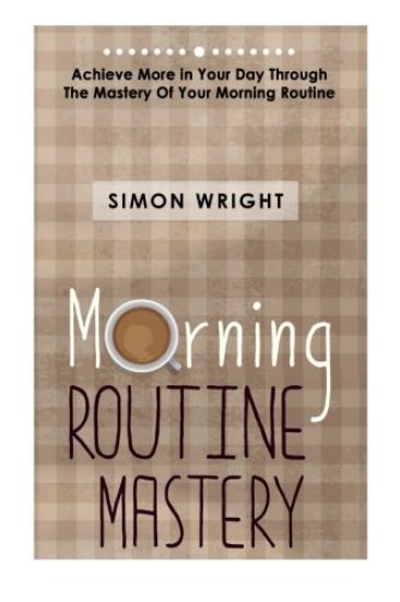 Morning Routine Mastery: Achieve More In Your Day Through The Mastery Of Your Morning Routine