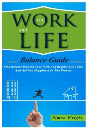 The Work And Life Balance Guide: Find Balance Between Your Work And Regular Life Today And Achieve Happiness In The Process