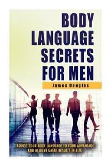 Body Language Secrets For Men: Adjust Your Body Language To Your Advantage And Achieve Great Results In Life