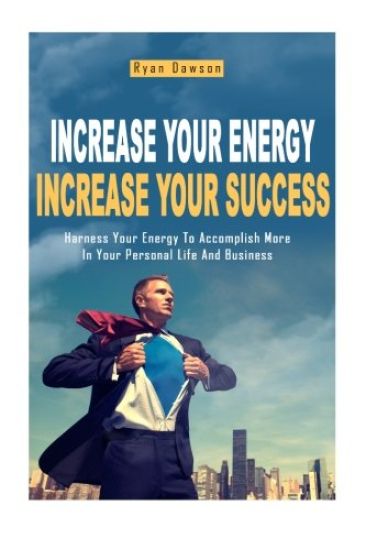 Increase Your Energy, Increase Your Success: Harness Your Energy To Accomplish More In Your Personal Life And Business