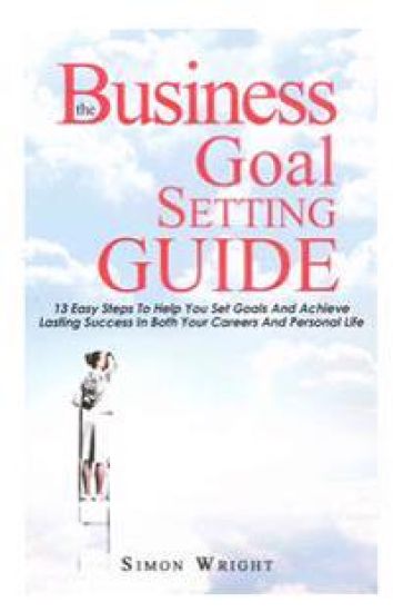 The Business Goal Setting Guide: 13 Easy Steps To Help You Set Goals And Achieve Lasting Success In Both Your Careers And Personal Life