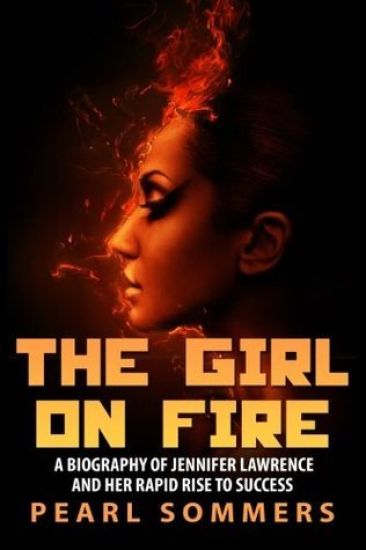 The Girl on Fire: A Biography of Jennifer Lawrence and Her Rapid Rise to Success