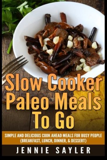Slow Cooker Paleo Meals To Go: Simple and Delicious Cook Ahead Meals For Busy People (Breakfast, Lunch, Dinner, & Dessert)