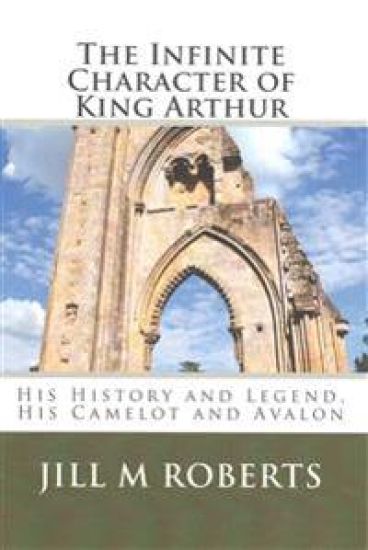 The Infinite Character of King Arthur: His History and Legend, His Camelot and Avalon