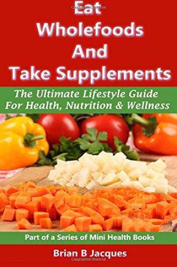 Eat Wholefoods And Take Supplements: The Ultimate Lifestyle Guide For Health, Nutrition And Wellness
