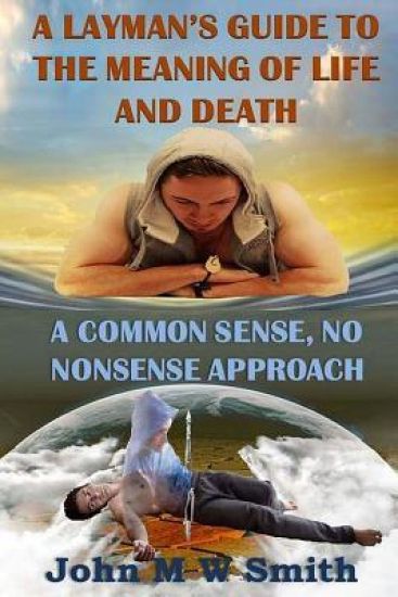 A Layman's Guide to the Meaning of Life and Death; A Common Sense, No Nonsense Approach