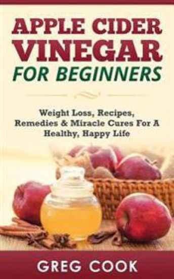 Apple Cider Vinegar for Beginners: Weight Loss, Recipes, Remedies & Miracle Cures for a Healthy, Happy Life