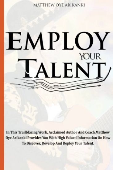 Employ Your Talent: In This Trailblazing Work, Acclaimed Author And Coach, Matthew Oye Arikanki Provides You With High Valued Information