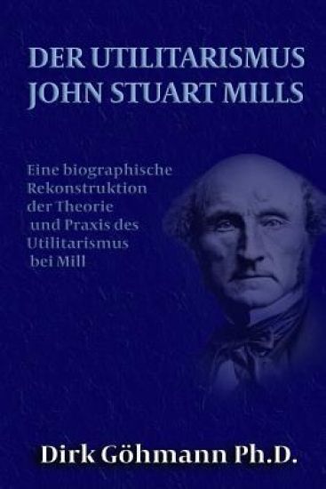 Der Utilitarismus John Stuart Mills: Eine biographische Rekonstruktion der Theorie und Praxis des Utilitarismus bei Mills