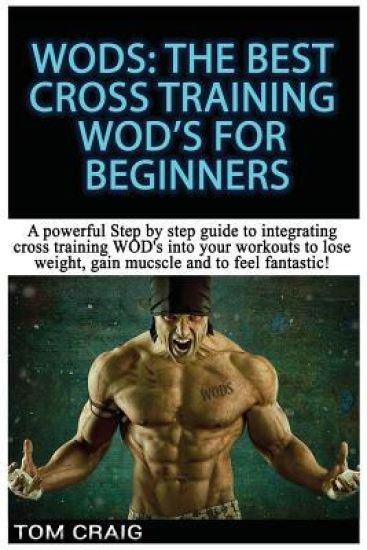 Wod's! the Best Cross Training Wods for Beginners: A Powerful Step by Step Guide to Integrating Cross Training Wod's Into Your Workout to Lose Weight,