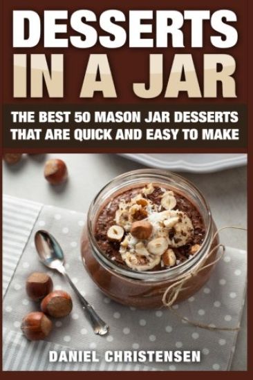 Desserts in a Jar: The Best 50 Mason Jar Desserts That Are Quick and Easy to Make