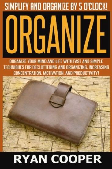 Organize - Ryan Cooper: Simplify And Organize By 5 O'clock! Organize Your Mind And Life With Fast And Simple Techniques For Decluttering And O