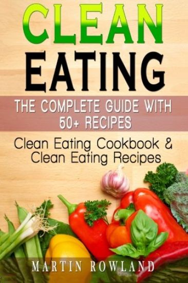 Clean Eating: The Complete Guide With 50+ Recipes: Clean Eating Cookbook and Clean Eating Recipes