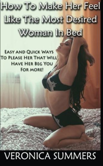 How To Make Her Feel Like The Most Desired Woman In Bed: Easy and Quick Ways To Please Her That Will Have Her Beg You For More!